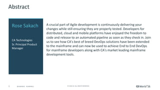3 ©	2016	CA.	ALL	RIGHTS	RESERVED.@CAWORLD				#CAWORLD
Abstract
A	crucial	part	of	Agile	development	is	continuously	delivering	your	
changes	while	still	ensuring	they	are	properly	tested.	Developers	for	
distributed,	cloud	and	mobile	platforms	have	enjoyed	the	freedom	to	
code	and	release	to	an	automated	pipeline	as	soon	as	they	check	in.	Join	
us	to	see	how	CA's	best	of	breed	DevOps	solutions	have	been	extended	
to	the	mainframe	and	can	now	be	used	to	achieve	End	to	End	DevOps	
for	mainframe	developers	along	with	CA's	market	leading	mainframe	
development	tools.	
Rose	Sakach
CA	Technologies
Sr.	Principal	Product	
Manager
 
