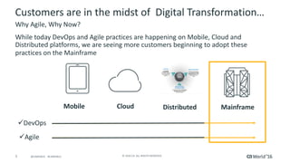 5 ©	2016	CA.	ALL	RIGHTS	RESERVED.@CAWORLD				#CAWORLD
Customers	are	in	the	midst	of		Digital	Transformation…
Why	Agile,	Why	Now?
DistributedCloudMobile Mainframe
üDevOps
üAgile
While	today	DevOps	and	Agile	practices	are	happening	on	Mobile,	Cloud	and	
Distributed	platforms,	we	are	seeing	more	customers	beginning	to	adopt	these	
practices	on	the	Mainframe
 