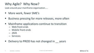 7 ©	2016	CA.	ALL	RIGHTS	RESERVED.@CAWORLD				#CAWORLD
Why	Agile?		Why	Now?
§ More	work,	fewer	SME’s
§ Business	pressing	for	more	releases,	more	often
§ Mainframe	applications	continue	to	transition
– Web	front-ends
– Mobile	front-ends
– JAVA
– Services
§ Delivery	to	PROD	has	not	changed	in	__	years
Look	around	your	mainframe	organization…..
 