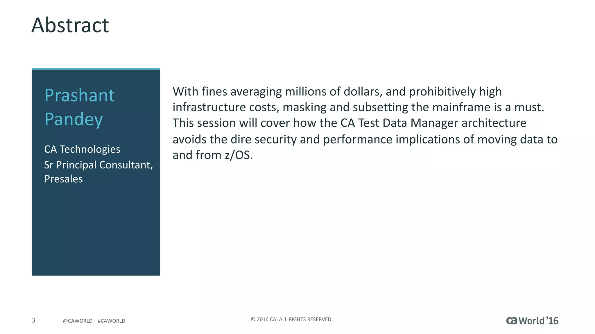 3 ©	2016	CA.	ALL	RIGHTS	RESERVED.@CAWORLD				#CAWORLD
Abstract
With	fines	averaging	millions	of	dollars,	and	prohibitively	high	
infrastructure	costs,	masking	and	subsetting the	mainframe	is	a	must.	
This	session	will	cover	how	the	CA	Test	Data	Manager	architecture	
avoids	the	dire	security	and	performance	implications	of	moving	data	to	
and	from	z/OS.	
Prashant	
Pandey
CA	Technologies
Sr Principal	Consultant,	
Presales
 