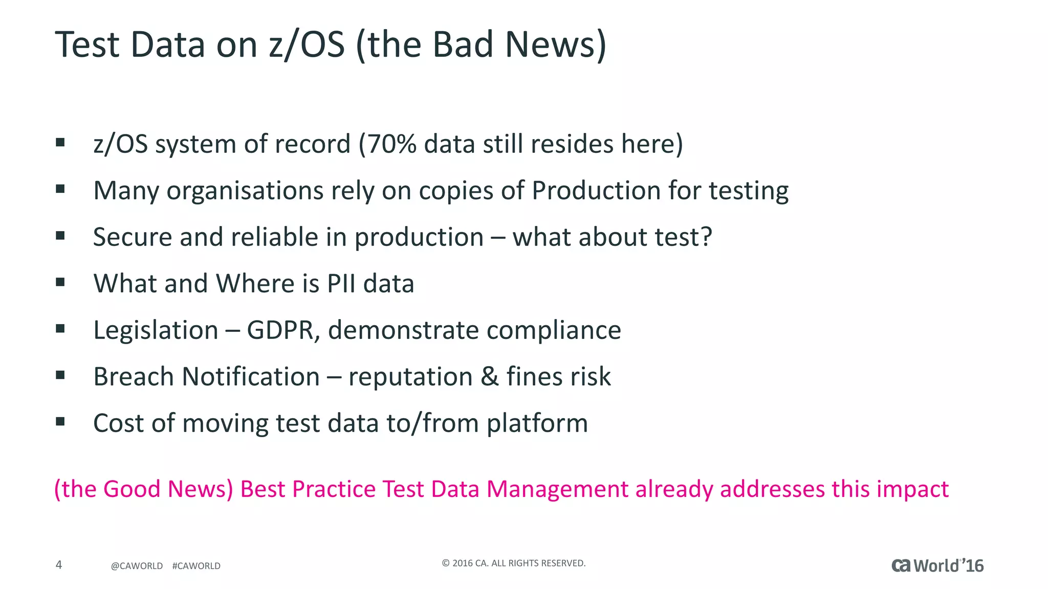 4 ©	2016	CA.	ALL	RIGHTS	RESERVED.@CAWORLD				#CAWORLD
Test	Data	on	z/OS	(the	Bad	News)
§ z/OS	system	of	record	(70%	data	still	resides	here)
§ Many	organisations	rely	on	copies	of	Production	for	testing
§ Secure	and	reliable	in	production	– what	about	test?
§ What	and	Where	is	PII	data
§ Legislation	– GDPR,	demonstrate	compliance
§ Breach	Notification	– reputation	&	fines	risk
§ Cost	of	moving	test	data	to/from	platform
(the	Good	News)	Best	Practice	Test	Data	Management	already	addresses	this	impact
 