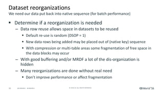 10 ©	2016	CA.	ALL	RIGHTS	RESERVED.@CAWORLD				#CAWORLD
Dataset	reorganizations
§ Determine	if	a	reorganization	is	needed
– Data	row	reuse	allows	space	in	datasets	to	be	reused
§ Default	re-use	is	random	(DSOP	=	1)
§ New	data	rows	being	added	may	be	placed	out	of	(native	key)	sequence	
§ With	compression	or	multi-table	areas	some	fragmentation	of	free	space	in	
the	data	blocks	may	occur	
– With	good	buffering	and/or	MRDF	a	lot	of	the	dis-organization	is	
hidden	
– Many	reorganizations	are	done	without	real	need
§ Don’t	improve	performance	or	affect	fragmentation	
We	need	our	data	put	back	into	native	sequence	(for	batch	performance)
 