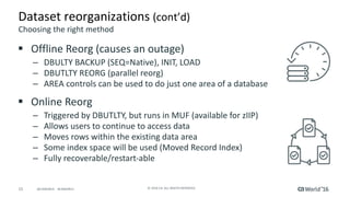 15 ©	2016	CA.	ALL	RIGHTS	RESERVED.@CAWORLD				#CAWORLD
Dataset	reorganizations	(cont’d)
§ Offline	Reorg	(causes	an	outage)
– DBULTY	BACKUP	(SEQ=Native),	INIT,	LOAD
– DBUTLTY	REORG	(parallel	reorg)
– AREA	controls	can	be	used	to	do	just	one	area	of	a	database
§ Online	Reorg
– Triggered	by	DBUTLTY,	but	runs	in	MUF	(available	for	zIIP)
– Allows	users	to	continue	to	access	data
– Moves	rows	within	the	existing	data	area
– Some	index	space	will	be	used	(Moved	Record	Index)
– Fully	recoverable/restart-able
Choosing	the	right	method
 