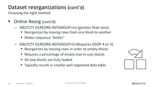 16 ©	2016	CA.	ALL	RIGHTS	RESERVED.@CAWORLD				#CAWORLD
Dataset	reorganizations	(cont’d)
§ Online	Reorg	(cont’d)
– DBUTLTY	OLREORG	REFGROUP=nn	(greater	than	zero)
§ Reorganizes	by	moving	rows	from	one	block	to	another	
§ Makes	sequence	“better”
– DBUTLTY	OLREORG	REFGROUP=0	(Requires	DSOP	4	or	5)
§ Reorganizes	by	moving	rows	in	order	to	empty	blocks
§ Requires	a	percentage	of	empty	(not	in-use)	blocks	
§ All	new	blocks	are	fully	loaded
§ Typically	results	in	smaller	well	organized	data	table
Choosing	the	right	method
 