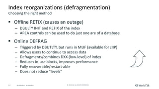 17 ©	2016	CA.	ALL	RIGHTS	RESERVED.@CAWORLD				#CAWORLD
Index	reorganizations	(defragmentation)
§ Offline	RETIX	(causes	an	outage)
– DBULTY	INIT	and	RETIX	of	the	index
– AREA	controls	can	be	used	to	do	just	one	are	of	a	database
§ Online	DEFRAG
– Triggered	by	DBUTLTY,	but	runs	in	MUF	(available	for	zIIP)
– Allows	users	to	continue	to	access	data
– Defragments/combines	DXX	(low-level)	of	index
– Reduces	in-use	blocks,	improves	performance
– Fully	recoverable/restart-able
– Does	not	reduce	“levels”
Choosing	the	right	method
 