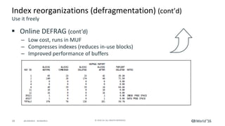 18 ©	2016	CA.	ALL	RIGHTS	RESERVED.@CAWORLD				#CAWORLD
Index	reorganizations	(defragmentation)	(cont’d)	
§ Online	DEFRAG	(cont’d)
– Low	cost,	runs	in	MUF
– Compresses	indexes	(reduces	in-use	blocks)
– Improved	performance	of	buffers
Use	it	freely
 