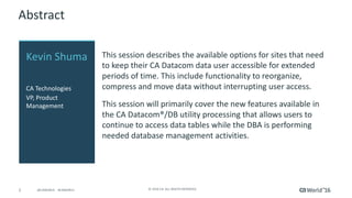 2 ©	2016	CA.	ALL	RIGHTS	RESERVED.@CAWORLD				#CAWORLD
Abstract
This	session	describes	the	available	options	for	sites	that	need	
to	keep	their	CA	Datacom	data	user	accessible	for	extended	
periods	of	time.	This	include	functionality	to	reorganize,	
compress	and	move	data	without	interrupting	user	access.
This	session	will	primarily	cover	the	new	features	available	in	
the	CA	Datacom®/DB	utility	processing	that	allows	users	to	
continue	to	access	data	tables	while	the	DBA	is	performing	
needed	database	management	activities.		
Kevin	Shuma
CA	Technologies
VP,	Product	
Management
 