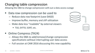23 ©	2016	CA.	ALL	RIGHTS	RESERVED.@CAWORLD				#CAWORLD
Changing	table	compression
§ Data	row	compression	can	be	used	to
– Reduce	data	row	footprint	(save	DASD)
– Improve	buffer,	memory	and	zIIP	utilization
– Make	data	less	“readable”	by	external	viewers	
§ TSO,	DITTO,	SORT,	etc.
§ Online	Compress	(TA24)
– Allows	the	DBA	to	add/remove/change	compression	
specifications	without	interrupting	user	data	access
– Full	session	at	CAW	2016	discussing	this	new	capability
Allowing	the	DBA	to	change	compression	with	out	a	data	access	outage
 