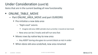 28 ©	2016	CA.	ALL	RIGHTS	RESERVED.@CAWORLD				#CAWORLD
Under	Consideration	(cont’d)
§ ONLINE_TABLE_MOVE
– Part	ONLINE_AREA_MOVE	and	part	OLREORG
§ Pre-initialize	a	new	data	area
– “Right-sized”	extents
§ Imagine	old	area	1000	cylinders	but	currently	1	record	on	last	track
– New	area	can	be	2	tracks	and	will	run	very	fast
§ Moves	rows	by	native	key	to	new	area
– Any	ADDIT	during	also	goes	to	current	block	so	not	in	order	
§ When	done	old	area	scratched,	new	area	renamed
Items	that	are	in	the	current	backlog	of	new	functionality
 