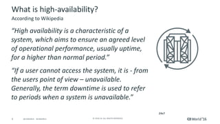 4 ©	2016	CA.	ALL	RIGHTS	RESERVED.@CAWORLD				#CAWORLD
What	is	high-availability?
“High	availability	is	a	characteristic	of	a	
system,	which	aims	to	ensure	an	agreed	level	
of	operational	performance,	usually	uptime,	
for	a	higher	than	normal	period.”
“If	a	user	cannot	access	the	system,	it	is	- from	
the	users	point	of	view	– unavailable.	
Generally,	the	term	downtime	is	used	to	refer	
to	periods	when	a	system	is	unavailable.”
According	to	Wikipedia
24x7
 