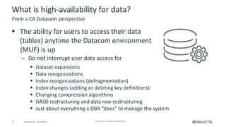 5 ©	2016	CA.	ALL	RIGHTS	RESERVED.@CAWORLD				#CAWORLD
What	is	high-availability	for	data?
§ The	ability	for	users	to	access	their	data	
(tables)	anytime	the	Datacom	environment	
(MUF)	is	up
– Do	not	interrupt	user	data	access	for
§ Dataset	expansions
§ Data	reorganizations
§ Index	reorganizations	(defragmentation)
§ Index	changes	(adding	or	deleting	key	definitions)	
§ Changing	compression	algorithms
§ DASD	restructuring	and	data	row	restructuring
§ Just	about	everything	a	DBA	“does”	to	manage	the	system
From	a	CA	Datacom	perspective
 