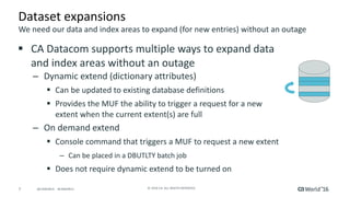 7 ©	2016	CA.	ALL	RIGHTS	RESERVED.@CAWORLD				#CAWORLD
Dataset	expansions
§ CA	Datacom	supports	multiple	ways	to	expand	data	
and	index	areas	without	an	outage
– Dynamic	extend	(dictionary	attributes)
§ Can	be	updated	to	existing	database	definitions
§ Provides	the	MUF	the	ability	to	trigger	a	request	for	a	new	
extent	when	the	current	extent(s)	are	full
– On	demand	extend
§ Console	command	that	triggers	a	MUF	to	request	a	new	extent
– Can	be	placed	in	a	DBUTLTY	batch	job
§ Does	not	require	dynamic	extend	to	be	turned	on
We	need	our	data	and	index	areas	to	expand	(for	new	entries)	without	an	outage
 