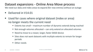 8 ©	2016	CA.	ALL	RIGHTS	RESERVED.@CAWORLD				#CAWORLD
Dataset	expansions	- Online	Area	Move	process
§ Delivered	in	V14.01
§ Used	for	cases	where	original	dataset	(index	or	area)	
no	longer	meets	the	current	need
§ Extents	too	small	– maximum	number	of	dynamic	extends	being	reached
§ Not	enough	volumes	allocated	– can	only	extend	on	allocated	volumes
§ Need	to	move	to	a	newer,	larger,	faster	DASD	device
§ Sites	does	not	want	datasets	with	multiple	extents	to	remain	for	longer	
periods
§ Other	needs	
We	need	our	data	and	index	areas	to	expand	(for	new	entries)	without	an	outage
 