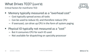 10 ©	2016	CA.	ALL	RIGHTS	RESERVED.@CAWORLD				#CAWORLD
What	Drives	TCO?	(cont’d)
§ Memory	typically	measured	as	a	“overhead	cost”		
– Cost	typically	spread	across	all	tasks
– Can	be	used	to	reduce	IO,	and	therefore	reduce	CPU
– If	overused,	can	drive	up	CPU	in	the	form	of	system	paging
§ Physical	IO	typically	not	measured	as	a	“cost”
– But	it	consumes	CPU	for	each	IO	used
– Not	available	for	dispatching	on	specialty	processor
Critical	factors	for	mainframe	TCO
 