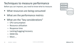 18 ©	2016	CA.	ALL	RIGHTS	RESERVED.@CAWORLD				#CAWORLD
Techniques	to	measure	performance
§ What	resources	are	being	consumed
§ What	are	the	performance	metrics
§ What	are	the	“key	considerations”
– CPU	consumption
– Resource	utilization
– Response	time
– Locking/Logging/recovery
– DASD	IOs
– More	…	
Before	you	can	improve,	you	need	to	know	what	to	measure
 