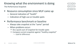 19 ©	2016	CA.	ALL	RIGHTS	RESERVED.@CAWORLD				#CAWORLD
Knowing	what	the	environment	is	doing
§ Resource	consumption	since	MUF	came	up
– General	indication	of	“health”
– Indication	of	high-use	or	trouble	spots
§ Performance	benchmark	or	baseline
– Always	take	snapshot	at	the	“same”	period
– When	problems	occur:
§ Do	a	quick	scan	of	snapshot	for	trouble	spots
§ Compare	current	snapshot	against	“healthy	snapshot”
– Look	for	differences
The	Performance	Snapshot
 