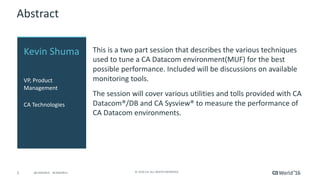 2 ©	2016	CA.	ALL	RIGHTS	RESERVED.@CAWORLD				#CAWORLD
Abstract
This	is	a	two	part	session	that	describes	the	various	techniques	
used	to	tune	a	CA	Datacom	environment(MUF)	for	the	best	
possible	performance.	Included	will	be	discussions	on	available	
monitoring	tools.
The	session	will	cover	various	utilities	and	tolls	provided	with	CA	
Datacom®/DB	and	CA	Sysview®	to	measure	the	performance	of	
CA	Datacom	environments.
Kevin	Shuma
VP,	Product	
Management
CA	Technologies
 