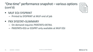 21 ©	2016	CA.	ALL	RIGHTS	RESERVED.@CAWORLD				#CAWORLD
“One-time”	performance	snapshot	– various	options	
(cont’d)
§ MUF	EOJ	SYSPRINT
– Printed	to	SYSPRINT	at	MUF	end	of	job
§ PXX	SYSSTAT=SUMMARY
– On	demand	requires	PXXSTATS=DETAIL
– PXXSTATS=EOJ	or	EOJPRT	only	available	at	MUF	EOJ
 