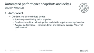 24 ©	2016	CA.	ALL	RIGHTS	RESERVED.@CAWORLD				#CAWORLD
Automated	performance	snapshots	and	deltas
§ AutoCollect
– On-demand	user	created	deltas
§ Summary	– combining	deltas	together	
§ Baseline	– combine	deltas	together	and	divide	to	get	an	average	baseline
§ Average	performance	– combine	deltas	and	calculate	average	“hour”	of	
performance
DBUTLTY	AUTOCOLL
 