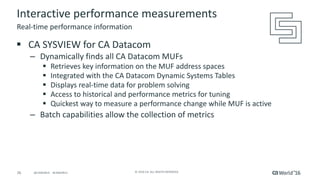 26 ©	2016	CA.	ALL	RIGHTS	RESERVED.@CAWORLD				#CAWORLD
Interactive	performance	measurements
§ CA	SYSVIEW	for	CA	Datacom
– Dynamically	finds	all	CA	Datacom	MUFs
§ Retrieves	key	information	on	the	MUF	address	spaces
§ Integrated	with	the	CA	Datacom	Dynamic	Systems	Tables
§ Displays	real-time	data	for	problem	solving
§ Access	to	historical	and	performance	metrics	for	tuning
§ Quickest	way	to	measure	a	performance	change	while	MUF	is	active	
– Batch	capabilities	allow	the	collection	of	metrics
Real-time	performance	information
 