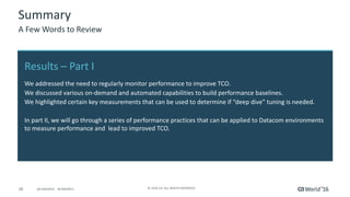 28 ©	2016	CA.	ALL	RIGHTS	RESERVED.@CAWORLD				#CAWORLD
Summary
A	Few	Words	to	Review
Results	– Part	I
We	addressed	the	need	to	regularly	monitor	performance	to	improve	TCO.
We	discussed	various	on-demand	and	automated	capabilities	to	build	performance	baselines.
We	highlighted	certain	key	measurements	that	can	be	used	to	determine	if	“deep	dive”	tuning	is	needed.
In	part	II,	we	will	go	through	a	series	of	performance	practices	that	can	be	applied	to	Datacom	environments	
to	measure	performance	and		lead	to	improved	TCO.
 