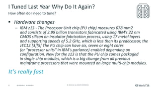 4 ©	2016	CA.	ALL	RIGHTS	RESERVED.@CAWORLD				#CAWORLD
I	Tuned	Last	Year	Why	Do	It	Again?
§ Hardware	changes
– IBM	z13	- The	Processor	Unit	chip	(PU	chip)	measures	678 mm2	
and	consists	of	3.99	billion	transistors	fabricated	using	IBM's	22	nm	
CMOS	silicon	on	insulator	fabrication	process,	using	17	metal	layers	
and	supporting	speeds	of	5.2 GHz,	which	is	less	than	its	predecessor,	the	
zEC12.[3][5]	The	PU	chip	can	have	six,	seven	or	eight	cores	
(or	"processor	units"	in	IBM's	parlance)	enabled	depending	on	
configuration.	New	for	the	z13	is	that	the	PU	chip	comes	packaged	
in	single	chip	modules,	which	is	a	big	change	from	all	previous	
mainframe	processors	that	were	mounted	on	large	multi-chip	modules.	
How	often	do	I	need	to	tune?
It’s	really	fast
 