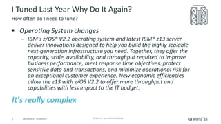 5 ©	2016	CA.	ALL	RIGHTS	RESERVED.@CAWORLD				#CAWORLD
I	Tuned	Last	Year	Why	Do	It	Again?
§ Operating	System	changes
– IBM's	z/OS®	V2.2	operating	system	and	latest	IBM®	z13	server	
deliver	innovations	designed	to	help	you	build	the	highly	scalable	
next-generation	infrastructure	you	need.	Together,	they	offer	the	
capacity,	scale,	availability,	and	throughput	required	to	improve	
business	performance,	meet	response	time	objectives,	protect	
sensitive	data	and	transactions,	and	minimize	operational	risk	for	
an	exceptional	customer	experience.	New	economic	efficiencies	
allow	the	z13	with	z/OS	V2.2	to	offer	more	throughput	and	
capabilities	with	less	impact	to	the	IT	budget.
How	often	do	I	need	to	tune?
It’s	really complex
 