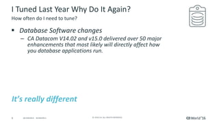 6 ©	2016	CA.	ALL	RIGHTS	RESERVED.@CAWORLD				#CAWORLD
I	Tuned	Last	Year	Why	Do	It	Again?
§ Database	Software	changes
– CA	Datacom	V14.02	and	v15.0	delivered	over	50	major	
enhancements	that	most	likely	will	directly	affect	how	
you	database	applications	run.
How	often	do	I	need	to	tune?
It’s	really	different
 