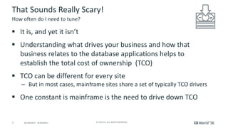 7 ©	2016	CA.	ALL	RIGHTS	RESERVED.@CAWORLD				#CAWORLD
That	Sounds	Really	Scary!
§ It	is,	and	yet	it	isn’t
§ Understanding	what	drives	your	business	and	how	that	
business	relates	to	the	database	applications	helps	to	
establish	the	total	cost	of	ownership		(TCO)
§ TCO	can	be	different	for	every	site
– But	in	most	cases,	mainframe	sites	share	a	set	of	typically	TCO	drivers
§ One	constant	is	mainframe	is	the	need	to	drive	down	TCO
How	often	do	I	need	to	tune?
 