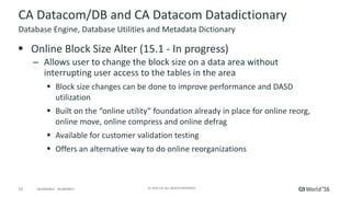 15 ©	2016	CA.	ALL	RIGHTS	RESERVED.@CAWORLD				#CAWORLD
CA	Datacom/DB	and	CA	Datacom	Datadictionary
§ Online	Block	Size	Alter	(15.1	- In	progress)
– Allows	user	to	change	the	block	size	on	a	data	area	without	
interrupting	user	access	to	the	tables	in	the	area
§ Block	size	changes	can	be	done	to	improve	performance	and	DASD	
utilization
§ Built	on	the	“online	utility”	foundation	already	in	place	for	online	reorg,	
online	move,	online	compress	and	online	defrag
§ Available	for	customer	validation	testing	
§ Offers	an	alternative	way	to	do	online	reorganizations	
Database	Engine,	Database	Utilities	and	Metadata	Dictionary
 