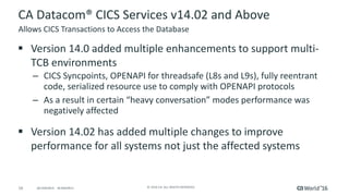 16 ©	2016	CA.	ALL	RIGHTS	RESERVED.@CAWORLD				#CAWORLD
CA	Datacom®	CICS	Services	v14.02	and	Above
§ Version	14.0	added	multiple	enhancements	to	support	multi-
TCB	environments
– CICS	Syncpoints,	OPENAPI	for	threadsafe	(L8s	and	L9s),	fully	reentrant	
code,	serialized	resource	use	to	comply	with	OPENAPI	protocols
– As	a	result	in	certain	“heavy	conversation”	modes	performance	was	
negatively	affected
§ Version	14.02	has	added	multiple	changes	to	improve	
performance	for	all	systems	not	just	the	affected	systems
Allows	CICS	Transactions	to	Access	the	Database
 