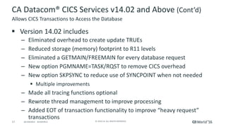 17 ©	2016	CA.	ALL	RIGHTS	RESERVED.@CAWORLD				#CAWORLD
CA	Datacom®	CICS	Services	v14.02	and	Above	(Cont’d)
§ Version	14.02	includes
– Eliminated	overhead	to	create	update	TRUEs
– Reduced	storage	(memory)	footprint	to	R11	levels
– Eliminated	a	GETMAIN/FREEMAIN	for	every	database	request
– New	option	PGMNAME=TASK/RQST	to	remove	CICS	overhead
– New	option	SKPSYNC	to	reduce	use	of	SYNCPOINT	when	not	needed
§ Multiple	improvements
– Made	all	tracing	functions	optional	
– Rewrote	thread	management	to	improve	processing
– Added	EOT	of	transaction	functionality	to	improve	“heavy	request”	
transactions
Allows	CICS	Transactions	to	Access	the	Database
 