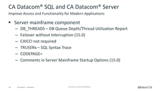 18 ©	2016	CA.	ALL	RIGHTS	RESERVED.@CAWORLD				#CAWORLD
CA	Datacom®	SQL	and	CA	Datacom®	Server
§ Server	mainframe	component
– DB_THREADS	– DB	Queue	Depth/Thread	Utilization	Report
– Failover	without	Interruption	(15.0)
– CAICCI	not	required
– TRUSERx	– SQL	Syntax	Trace
– CODEPAGE=	
– Comments	in	Server	Mainframe	Startup	Options	(15.0)
Improve	Access	and	Functionality	for	Modern	Applications
 