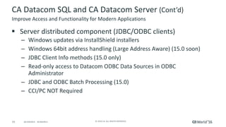 19 ©	2016	CA.	ALL	RIGHTS	RESERVED.@CAWORLD				#CAWORLD
CA	Datacom	SQL	and	CA	Datacom	Server	(Cont’d)
§ Server	distributed	component	(JDBC/ODBC	clients)
– Windows	updates	via	InstallShield	installers
– Windows	64bit	address	handling	(Large	Address	Aware)	(15.0	soon)
– JDBC	Client	Info	methods	(15.0	only)
– Read-only	access	to	Datacom	ODBC	Data	Sources	in	ODBC	
Administrator
– JDBC	and	ODBC	Batch	Processing	(15.0)
– CCI/PC	NOT	Required
Improve	Access	and	Functionality	for	Modern	Applications
 