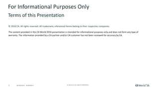 2 ©	2016	CA.	ALL	RIGHTS	RESERVED.@CAWORLD				#CAWORLD
©	2016	CA.	All	rights	reserved.	All	trademarks	referenced	herein	belong	to	their	respective	companies.
The	content	provided	in	this CA	World	2016	presentation	is	intended	for	informational	purposes	only	and	does	not	form	any	type	of	
warranty. The information	provided	by	a	CA	partner	and/or	CA	customer	has	not	been	reviewed	for	accuracy	by	CA.	
For	Informational	Purposes	Only	
Terms	of	this	Presentation
 