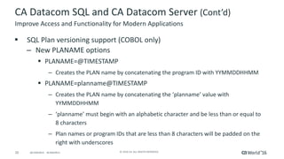 20 ©	2016	CA.	ALL	RIGHTS	RESERVED.@CAWORLD				#CAWORLD
CA	Datacom	SQL	and	CA	Datacom	Server	(Cont’d)
§ SQL	Plan	versioning	support	(COBOL	only)
– New	PLANAME	options
§ PLANAME=@TIMESTAMP	
– Creates	the	PLAN	name	by	concatenating	the	program	ID	with	YYMMDDHHMM	
§ PLANAME=planname@TIMESTAMP
– Creates	the	PLAN	name	by	concatenating	the	‘planname’	value	with	
YYMMDDHHMM	
– ‘planname’	must	begin	with	an	alphabetic	character	and	be	less	than	or	equal	to	
8	characters
– Plan	names	or	program	IDs	that	are	less	than	8	characters	will	be	padded	on	the	
right	with	underscores
Improve	Access	and	Functionality	for	Modern	Applications
 