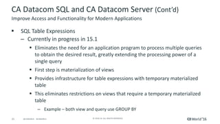 21 ©	2016	CA.	ALL	RIGHTS	RESERVED.@CAWORLD				#CAWORLD
CA	Datacom	SQL	and	CA	Datacom	Server	(Cont’d)
§ SQL	Table	Expressions	
– Currently	in	progress	in	15.1
§ Eliminates	the	need	for	an	application	program	to	process	multiple	queries	
to	obtain	the	desired	result,	greatly	extending	the	processing	power	of	a	
single	query
§ First	step	is	materialization	of	views
§ Provides	infrastructure	for	table	expressions	with	temporary	materialized	
table
§ This	eliminates	restrictions	on	views	that	require	a	temporary	materialized	
table
– Example	– both	view	and	query	use	GROUP	BY
Improve	Access	and	Functionality	for	Modern	Applications
 
