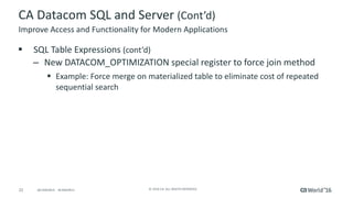 22 ©	2016	CA.	ALL	RIGHTS	RESERVED.@CAWORLD				#CAWORLD
CA	Datacom	SQL	and	Server	(Cont’d)
§ SQL	Table	Expressions	(cont’d)
– New	DATACOM_OPTIMIZATION	special	register	to	force	join	method
§ Example:	Force	merge	on	materialized	table	to	eliminate	cost	of	repeated	
sequential	search
Improve	Access	and	Functionality	for	Modern	Applications
 