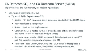 23 ©	2016	CA.	ALL	RIGHTS	RESERVED.@CAWORLD				#CAWORLD
CA	Datacom	SQL	and	CA	Datacom	Server	(Cont’d)
§ SQL	Table	Expressions	(cont’d)
– Types	of	Table	Expressions	(TE)
§ Nested	- “in	line”	view	use	a	select	statement	as	a	table	in	the	FROM	clause
§ Row	- result	set	is	a	single	row
§ Scalar	- result	set	is	a	single	column
§ Common	(CTE)	- a	nested	TE	that	is	created	ahead	of	time	and	referenced	
by	a	name	(useful	for	TEs	used	multiple	times)
§ Recursive	- uses	special	UNION	syntax	with	1st	subselect as	the	root	CTE,	
and	2nd	subselect recursively	references	the	CTE
§ Full	Select	- adds	UNION,	ORDER	BY,	and	FETCH	FIRST	to	most	places	a	
subselect can	be	used	(views,	subqueries,	table	expressions,	etc.)
Improve	Access	and	Functionality	for	Modern	Applications
 