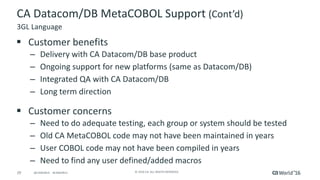 29 ©	2016	CA.	ALL	RIGHTS	RESERVED.@CAWORLD				#CAWORLD
CA	Datacom/DB	MetaCOBOL	Support	(Cont’d)
§ Customer	benefits
– Delivery	with	CA	Datacom/DB	base	product
– Ongoing	support	for	new	platforms	(same	as	Datacom/DB)
– Integrated	QA	with	CA	Datacom/DB
– Long	term	direction
§ Customer	concerns
– Need	to	do	adequate	testing,	each	group	or	system	should	be	tested
– Old	CA	MetaCOBOL	code	may	not	have	been	maintained	in	years
– User	COBOL	code	may	not	have	been	compiled	in	years
– Need	to	find	any	user	defined/added	macros
3GL	Language
 