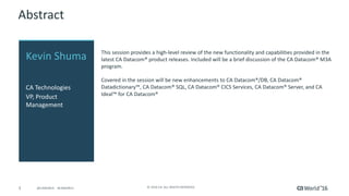 3 ©	2016	CA.	ALL	RIGHTS	RESERVED.@CAWORLD				#CAWORLD
Abstract
This	session	provides	a	high-level	review	of	the	new	functionality	and	capabilities	provided	in	the	
latest	CA	Datacom®	product	releases.	Included	will	be	a	brief	discussion	of	the	CA	Datacom®	M3A	
program.
Covered	in	the	session	will	be	new	enhancements	to	CA	Datacom®/DB,	CA	Datacom®	
Datadictionary™,	CA	Datacom®	SQL,	CA	Datacom®	CICS	Services,	CA	Datacom®	Server,	and	CA	
Ideal™	for	CA	Datacom®
Kevin	Shuma
CA	Technologies
VP,	Product	
Management
 