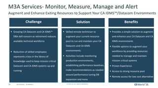 30 ©	2016	CA.	ALL	RIGHTS	RESERVED.@CAWORLD				#CAWORLD
M3A	Services- Monitor,	Measure,	Manage	and	Alert
Augment	and	Enhance	Exiting	Resources	to	Support	Your	CA	IDMS™/Datacom	Environments
Challenge Solution Benefits
§ Growing	CA	Datacom	and	CA	IDMS™	
DBA	skill	concern	as	retirement	reduces	
available	technical	workforce
§ Reduction	of	skilled	employees	
represents	a	loss	in	the	library	of	
knowledge	used	to	keep	mission	critical	
Datacom	and	CA	IDMS	systems	up	and	
running
§ Skilled	remote	technician	to	
augment	your	current	resource	
pool	to	run	and	maintain	your	CA	
Datacom	and	CA	IDMS	
environments.
§ Activities	include	monitoring	
production	environments,	
establishing	performance	baselines,	
make	recommendations	as	needed	
around	performance	tuning	DB	
expansion	and	more.
§ Provides	a	simple	solution	to	augment	
and	enhance	your	CA	Datacom	and	CA	
IDMS	environments
§ Flexible	options	to	augment	your	
workforce	by	providing	resources	
needed	to	manage	and	maintain	
mission	critical	systems
§ Proven	Experience
§ Access	to	strong	resource	pool
§ Remote	access	for	low	cost	alternative
 