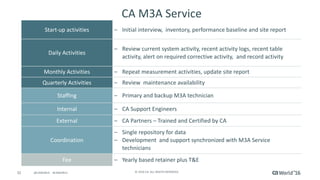 32 ©	2016	CA.	ALL	RIGHTS	RESERVED.@CAWORLD				#CAWORLD
CA	M3A	Service
Start-up	activities	 – Initial	interview,		inventory,	performance	baseline	and	site	report
Daily	Activities
– Review	current	system	activity,	recent	activity	logs,	recent	table	
activity,	alert	on	required	corrective	activity,		and	record	activity
Monthly	Activities – Repeat	measurement	activities,	update	site	report
Quarterly	Activities – Review		maintenance	availability
Staffing – Primary	and	backup	M3A	technician
Internal – CA	Support	Engineers
External – CA	Partners	– Trained	and	Certified	by	CA
Coordination
– Single	repository	for	data		
– Development		and	support	synchronized	with	M3A	Service	
technicians
Fee – Yearly	based	retainer	plus	T&E
 