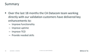 33 ©	2016	CA.	ALL	RIGHTS	RESERVED.@CAWORLD				#CAWORLD
Summary
§ Over	the	last	18	months	the	CA	Datacom	team	working	
directly	with	our	validation	customers	have	delivered	key	
enhancements	to:
– Improve	functionality
– Improve	uptime
– Improve	TCO
– Provide	needed	skills	
 
