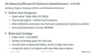 7 ©	2016	CA.	ALL	RIGHTS	RESERVED.@CAWORLD				#CAWORLD
CA	Datacom/DB	and	CA	Datacom	Datadictionary – V14.02	
§ Online	Fast	Compress
– Code	name	-Table	Alter	24	(TA24)
– First	(only)	option	– Online	Fast	Compress
– Alter	definition	and	every	row	from	one	compression	option	to	another
– Discussed/demoed	in	session	MFX94S	
§ Block	quit	strategy
– Code	name	- Fast	ADDIT
– Relates	to	finding	space	for	new	row
– Usually	with	compressed	tables,	small	vs	large	rows	sizes
– Long-term	plan	is	to	replace	with	new	data	space	option
Database	Engine,	Database	Utilities	and	Metadata	Dictionary
 