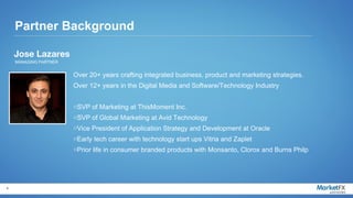 Partner Background

    Jose Lazares
    MANAGING PARTNER


                       Over 20+ years crafting integrated business, product and marketing strategies.
                       Over 12+ years in the Digital Media and Software/Technology Industry


                       oSVP of Marketing at ThisMoment Inc.
                       oSVP of Global Marketing at Avid Technology
                       oVice President of Application Strategy and Development at Oracle
                       oEarly tech career with technology start ups Vitria and Zaplet
                       oPrior life in consumer branded products with Monsanto, Clorox and Burns Philp




9
 