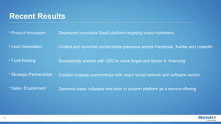 Recent Results
    • Product Innovation       Developed innovative SaaS platform targeting brand marketers


    • Lead Generation          Crafted and launched social media presence across Facebook, Twitter and LinkedIn


    • Fund Raising             Successfully worked with CEO to close Angel and Series A financing


    • Strategic Partnerships   Created strategic partnerships with major social network and software vendor


    • Sales Enablement         Delivered sales collateral and tools to support platform as a service offering




6
 