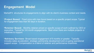 Engagement Model
    MarketFX structures its engagements to align with its client’s business context and needs.

    •Project Based: Fixed price with max hours based on a specific project scope. Typical
    for engagement less than 60 days in duration.

    •Retainer Based: Monthly retainer priced on specific scope of work outlined by CEO or
    executive. Typical for 3-6 month engagements. Best when there are multiple projects or
    initiatives to support.

    •Advisory Services- Broad based engagement of 6 months or greater. Typically
    includes sales acceleration, strategic partnership development and on-going operational
    support scope. Compensation is a blend of retainer and performance incentives.


7
 