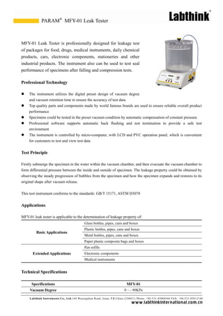 Labthink Instruments Co., Ltd.144 Wuyingshan Road, Jinan, P.R.China (250031) Phone: +86-531-85068566 FAX: +86-531-85812140 
www.labthinkinter n atio n al.com.cn 
MFY-01 Leak Tester is professionally designed for leakage test of packages for food, drugs, medical instruments, daily chemical products, cars, electronic components, stationeries and other industrial products. The instrument also can be used to test seal performance of specimens after falling and compression tests. 
Professional Technology 
 The instrument utilizes the digital preset design of vacuum degree 
and vacuum retention time to ensure the accuracy of test data 
 Top quality parts and components made by world famous brands are used to ensure reliable overall product performance 
 Specimens could be tested in the preset vacuum condition by automatic compensation of constant pressure 
 Professional software supports automatic back flushing and test termination to provide a safe test environment 
 The instrument is controlled by micro-computer, with LCD and PVC operation panel, which is convenient for customers to test and view test data 
Test Principle 
Firstly submerge the specimen in water within vacuum chamber, and then evacuate the vacuum chamber to form differential pressure between the inside and outside of specimen. The leakage property could be obtained by observing the steady progression of bubbles from specimen and how expands and restores to its original shape after vacuum release. 
This test instrument conforms to the standards: GB/T 15171, ASTM D3078 
Applications 
MFY-01 leak tester is applicable to the determination of leakage property of: 
Basic Applications 
Glass bottles, pipes, cans and boxes 
Plastic bottles, pipes, cans and boxes 
Metal bottles, pipes, cans and boxes 
Paper plastic composite bags and boxes 
Extended Applications 
Pen refills 
Electronic components 
Medical instruments 
Technical Specifications 
Specifications 
MFY-01 
Vacuum Degree 
0 ~ - 90KPa 
MFY-01 Leak Tester 
PARAM®  