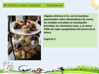 Llegaba entonces el té, con los pasteles
aposentados sobre almohadones de crema,
las tostadas envueltas en mantequilla
derretida, las relucientes tazas, y un tenue
hilillo de vapor escapándose del pitorro de la
tetera.

Capítulo 6
 